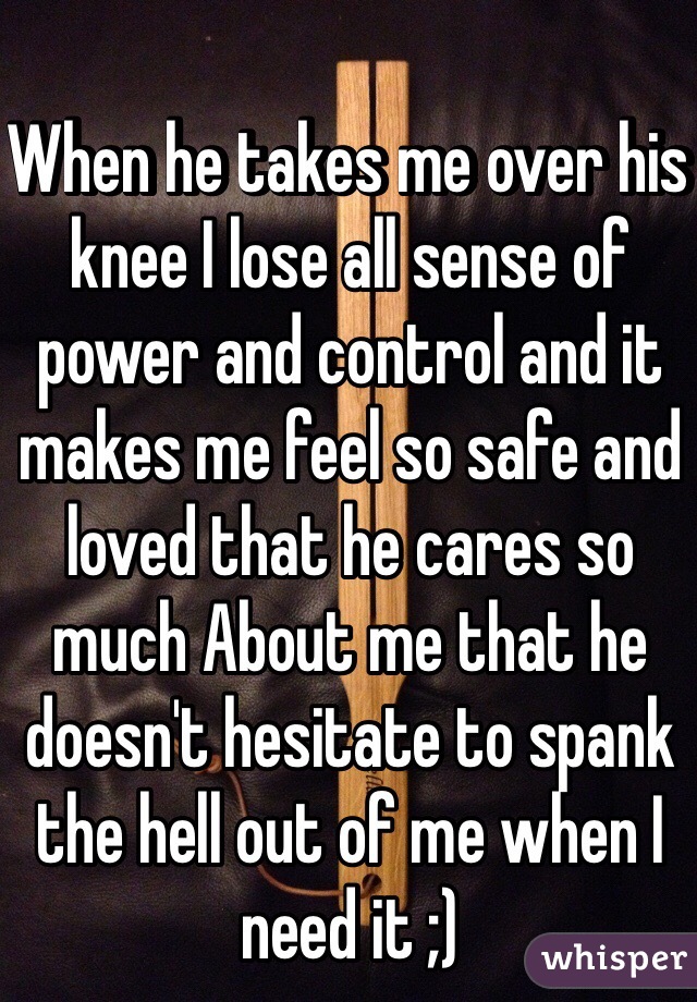 When he takes me over his knee I lose all sense of power and control and it makes me feel so safe and loved that he cares so much About me that he doesn't hesitate to spank the hell out of me when I need it ;)