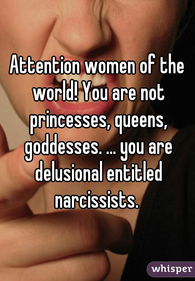 Attention women of the world! You are not princesses, queens, goddesses. ... you are delusional entitled narcissists. 