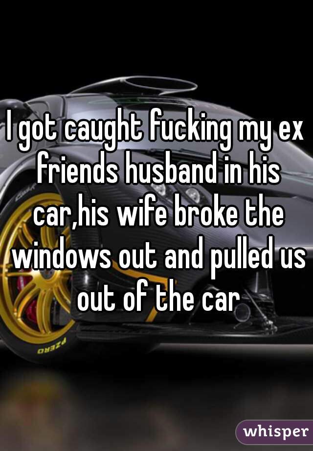 I got caught fucking my ex friends husband in his car,his wife broke the windows out and pulled us out of the car