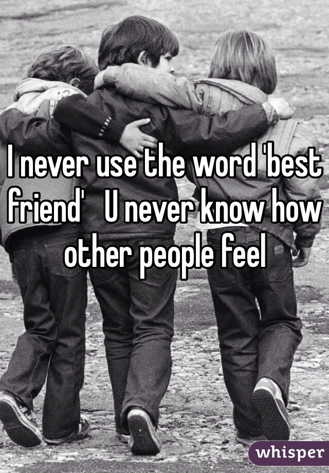 I never use the word 'best friend'   U never know how other people feel