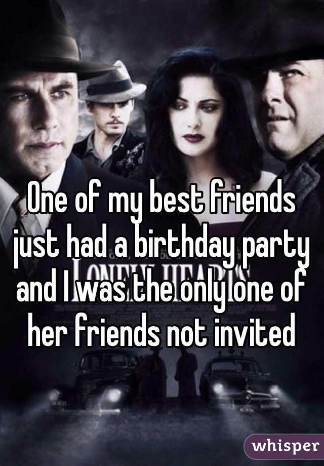 One of my best friends just had a birthday party and I was the only one of her friends not invited 
