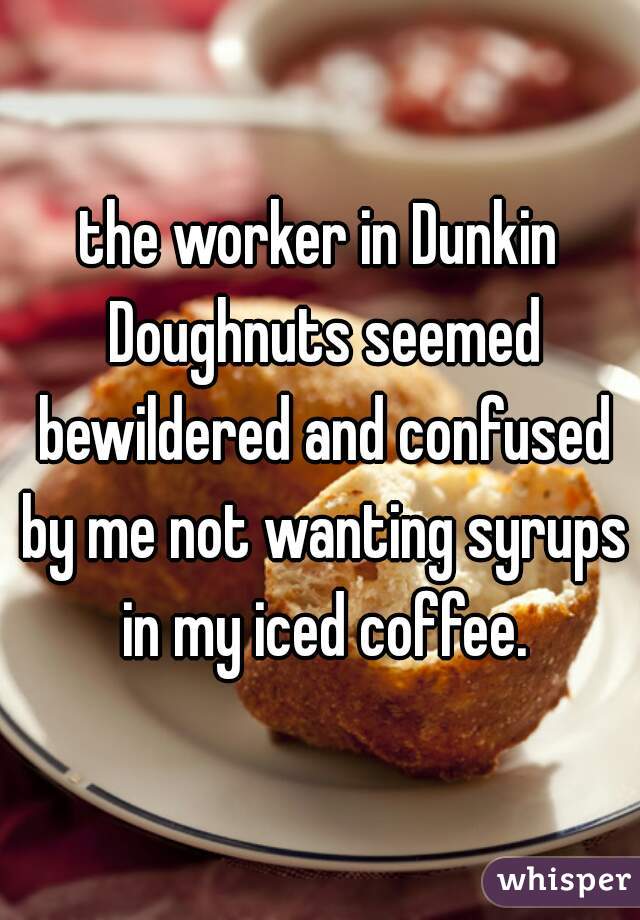 the worker in Dunkin Doughnuts seemed bewildered and confused by me not wanting syrups in my iced coffee.