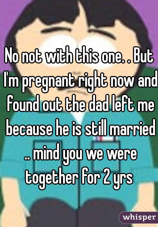 No not with this one. . But I'm pregnant right now and found out the dad left me because he is still married .. mind you we were together for 2 yrs 