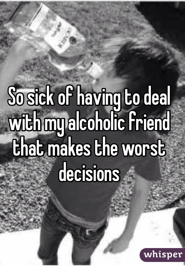 So sick of having to deal with my alcoholic friend that makes the worst decisions