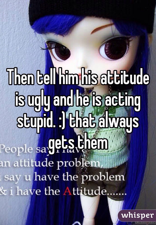 Then tell him his attitude is ugly and he is acting stupid. :) that always gets them