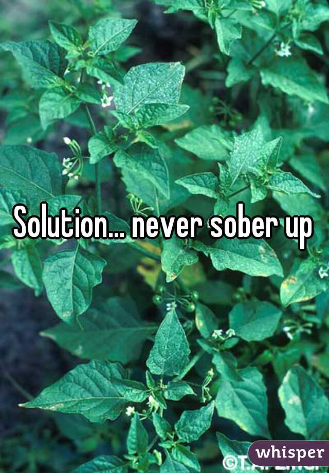 Solution... never sober up