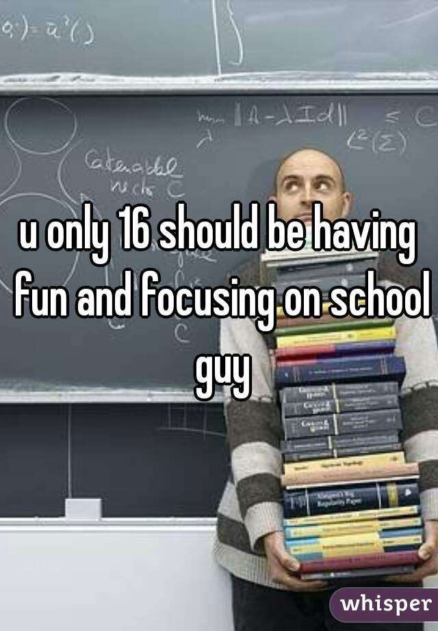 u only 16 should be having fun and focusing on school guy