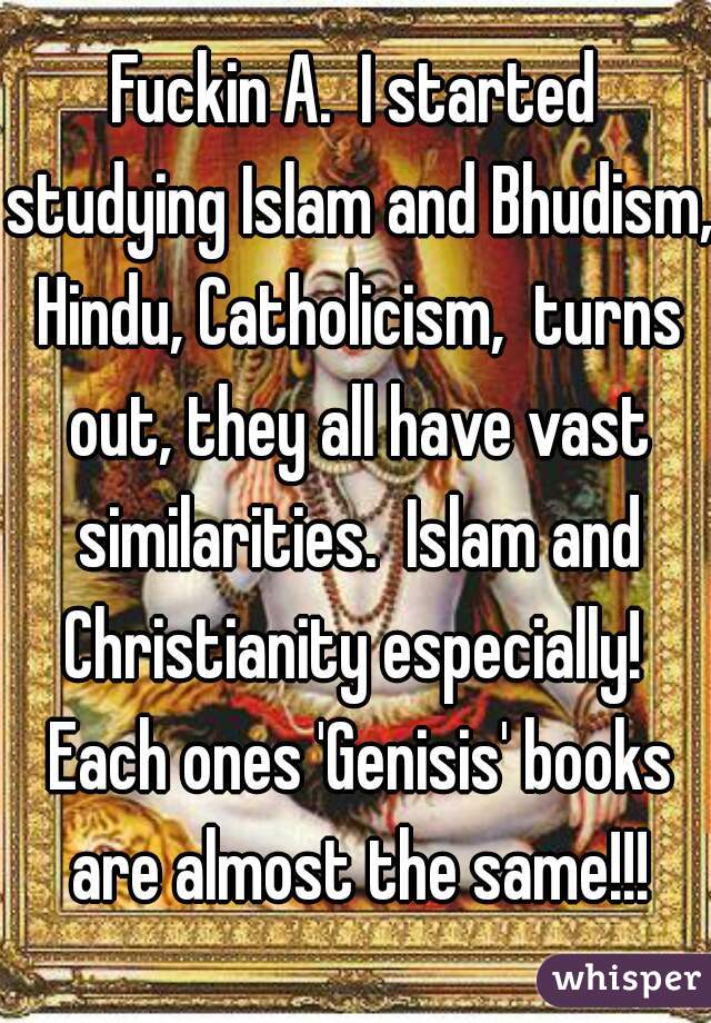 Fuckin A.  I started studying Islam and Bhudism, Hindu, Catholicism,  turns out, they all have vast similarities.  Islam and Christianity especially!  Each ones 'Genisis' books are almost the same!!!
