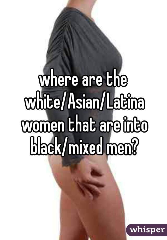 where are the white/Asian/Latina women that are into black/mixed men?