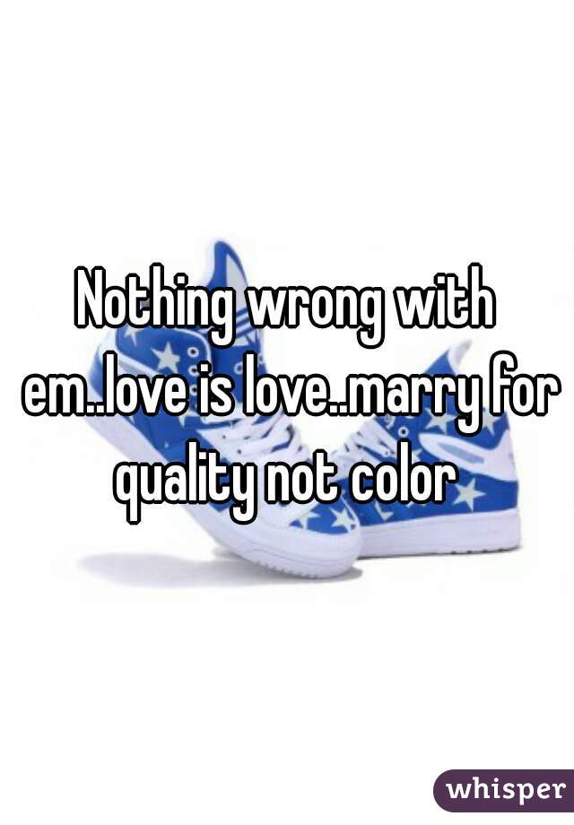 Nothing wrong with em..love is love..marry for quality not color 
