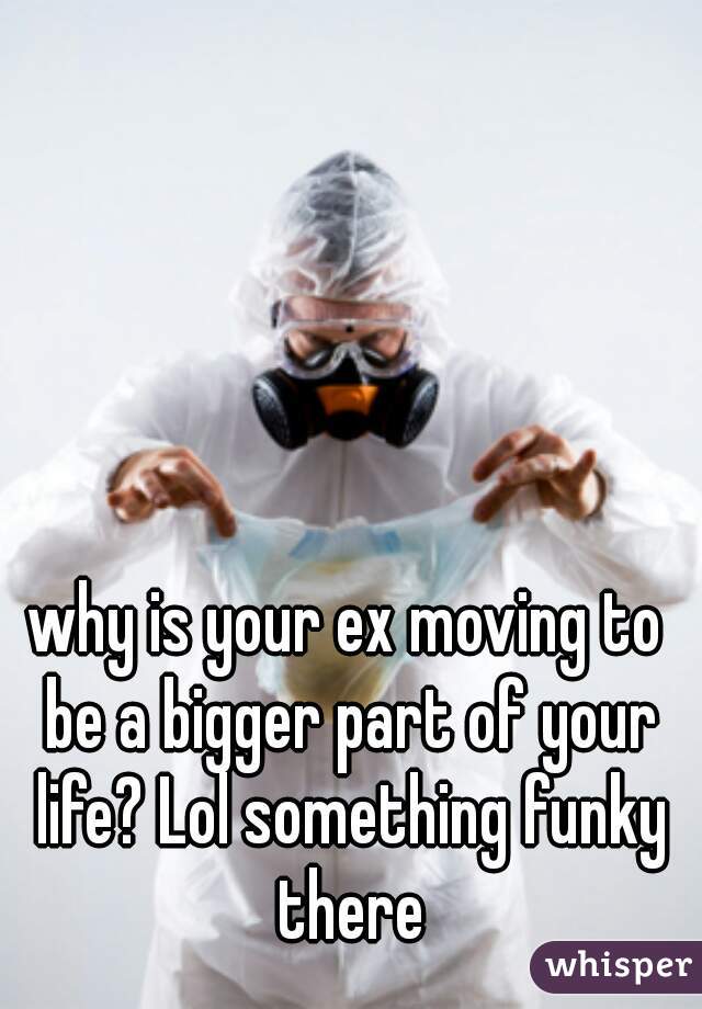 why is your ex moving to be a bigger part of your life? Lol something funky there