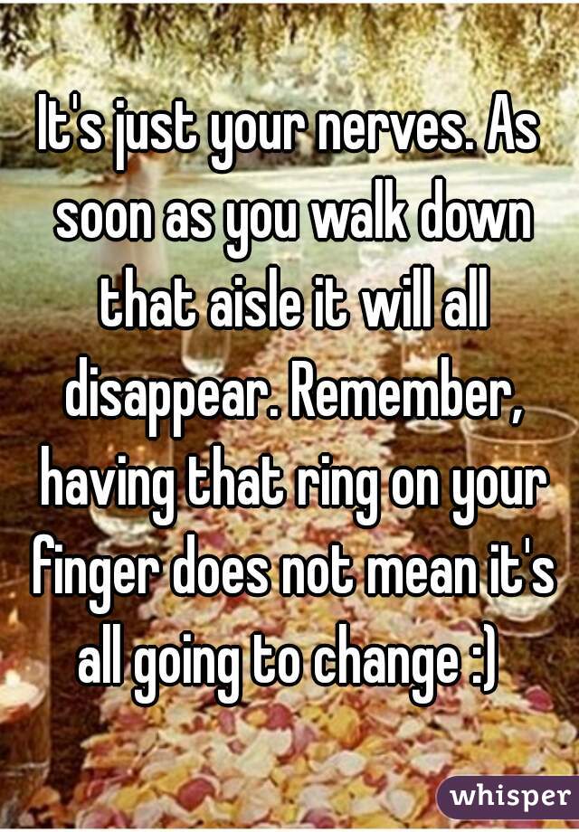 It's just your nerves. As soon as you walk down that aisle it will all disappear. Remember, having that ring on your finger does not mean it's all going to change :) 