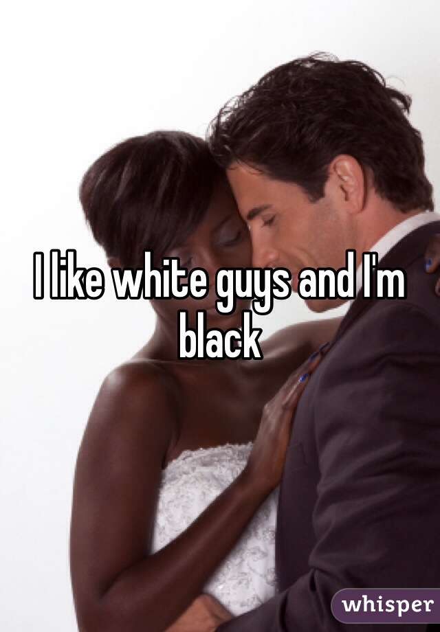 I like white guys and I'm black 
