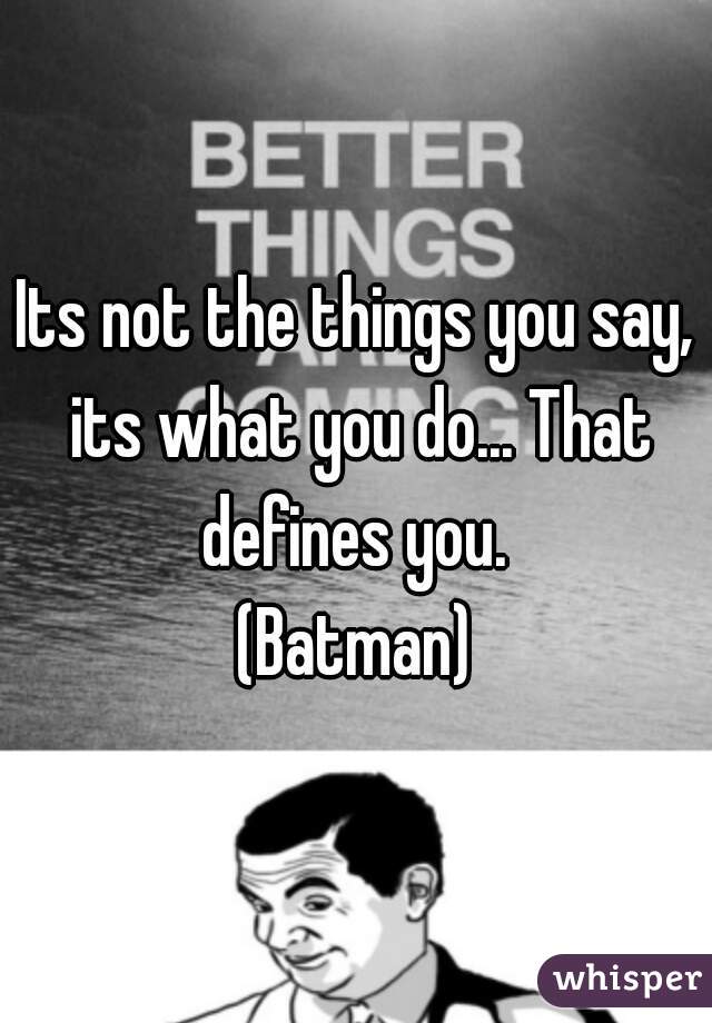 Its not the things you say, its what you do... That defines you. 
(Batman)