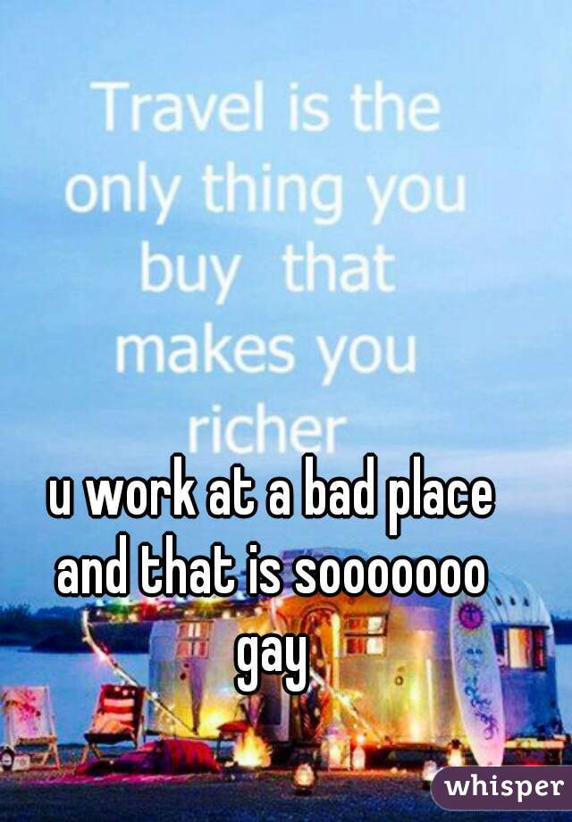 u work at a bad place
and that is sooooooo
gay