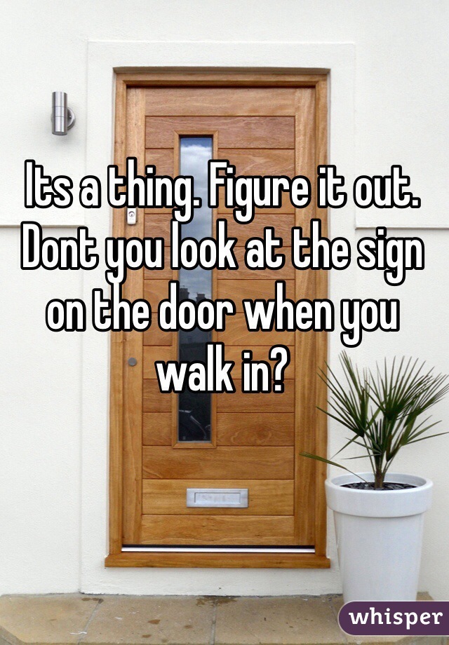 Its a thing. Figure it out. Dont you look at the sign on the door when you walk in?