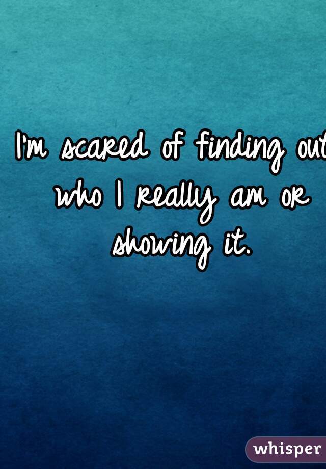 I'm scared of finding out who I really am or showing it.