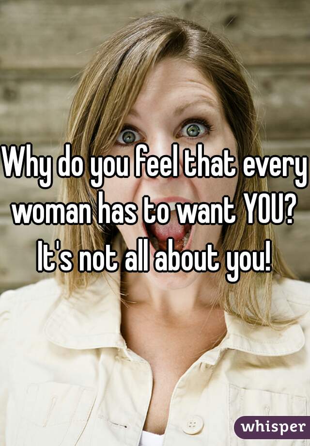 Why do you feel that every woman has to want YOU? 
It's not all about you!