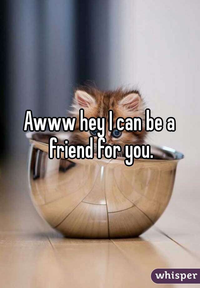 Awww hey I can be a friend for you.