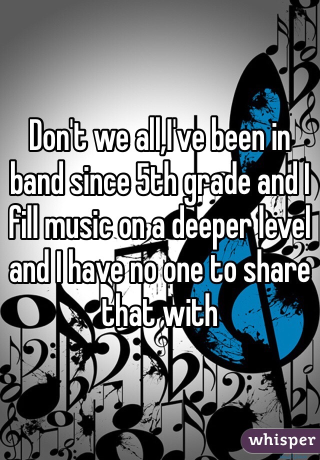 Don't we all,I've been in band since 5th grade and I fill music on a deeper level and I have no one to share that with