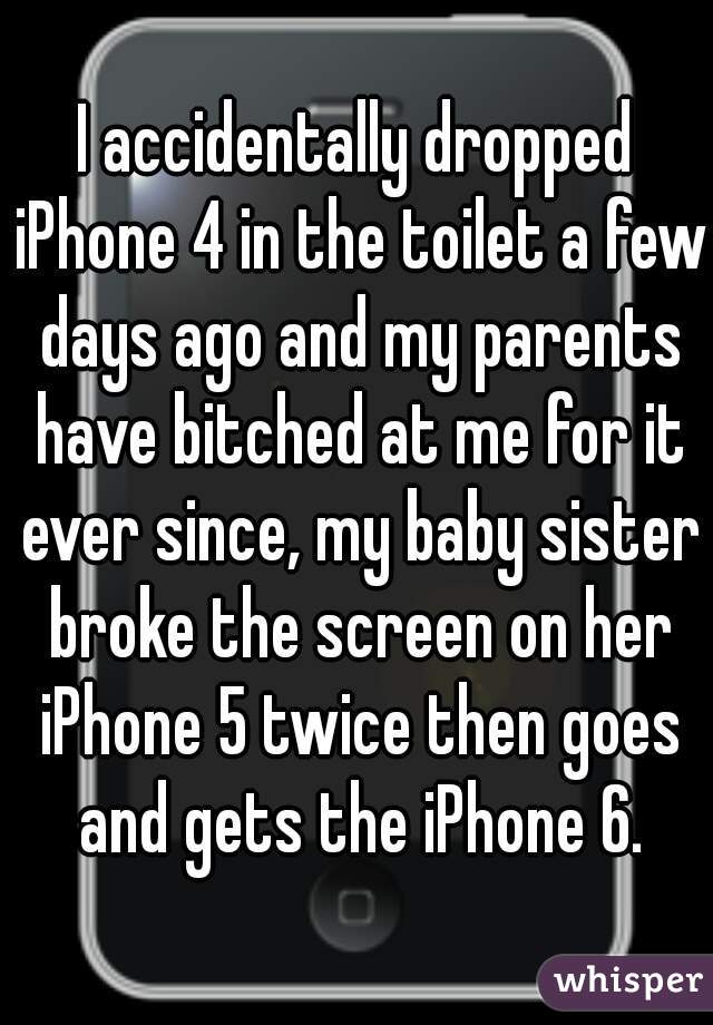 I accidentally dropped iPhone 4 in the toilet a few days ago and my parents have bitched at me for it ever since, my baby sister broke the screen on her iPhone 5 twice then goes and gets the iPhone 6.
