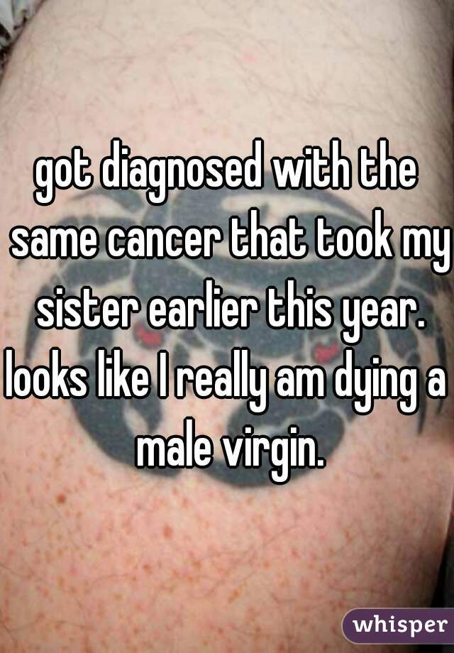 got diagnosed with the same cancer that took my sister earlier this year.

looks like I really am dying a male virgin.
