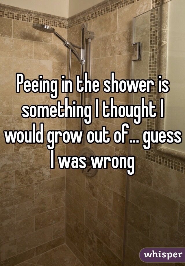 Peeing in the shower is something I thought I would grow out of... guess I was wrong