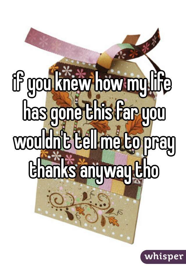 if you knew how my life has gone this far you wouldn't tell me to pray thanks anyway tho