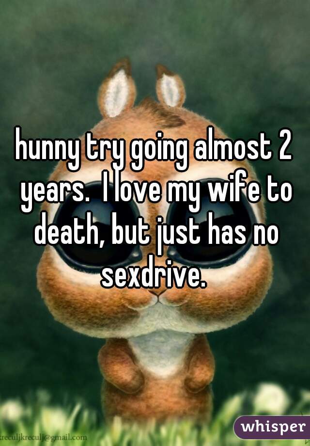 hunny try going almost 2 years.  I love my wife to death, but just has no sexdrive. 