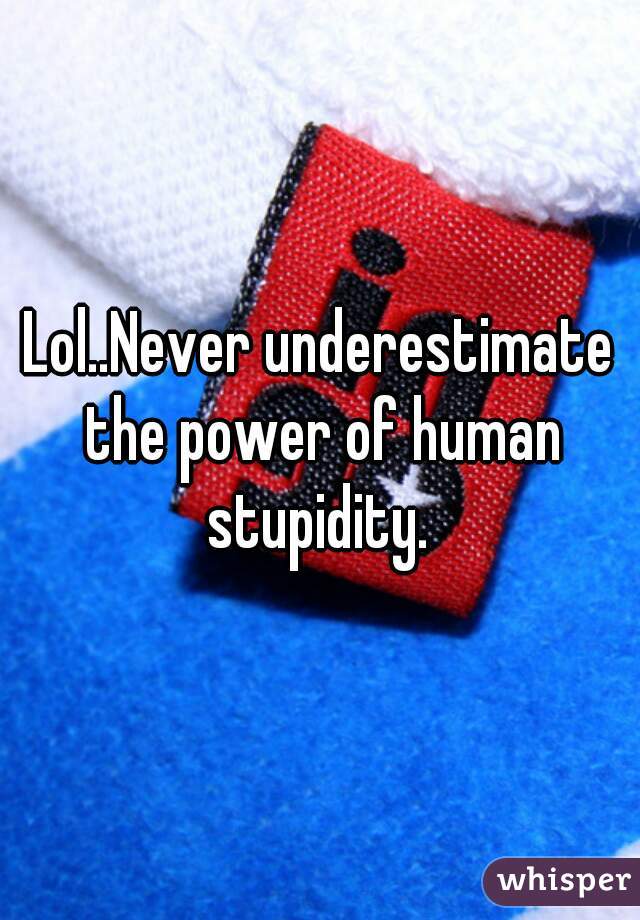 Lol..Never underestimate the power of human stupidity. 