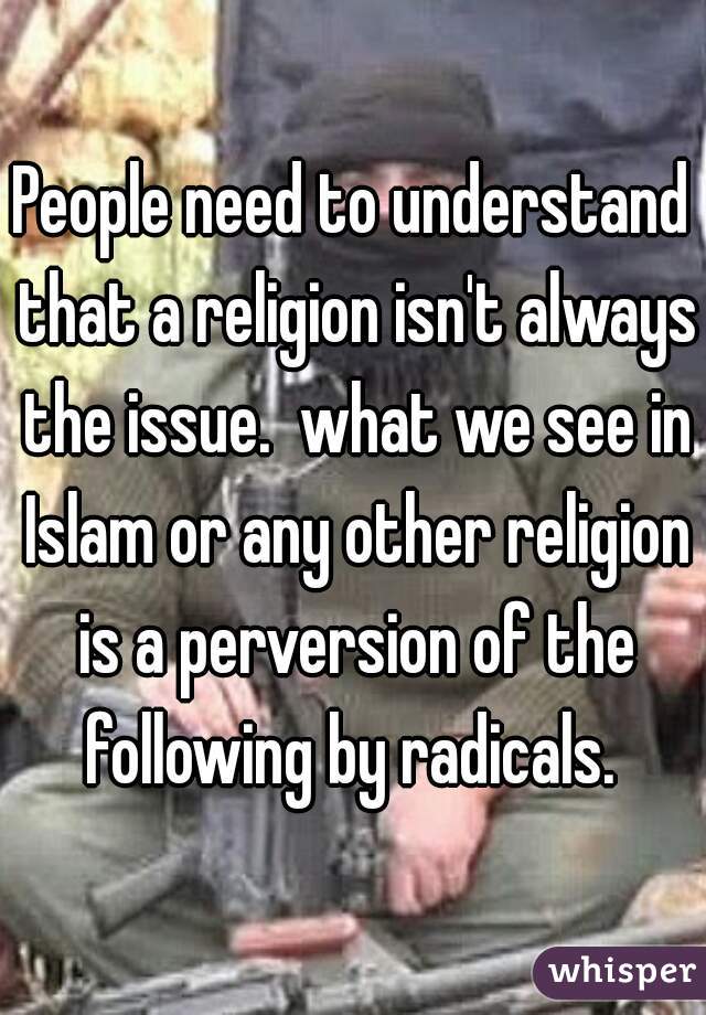 People need to understand that a religion isn't always the issue.  what we see in Islam or any other religion is a perversion of the following by radicals. 