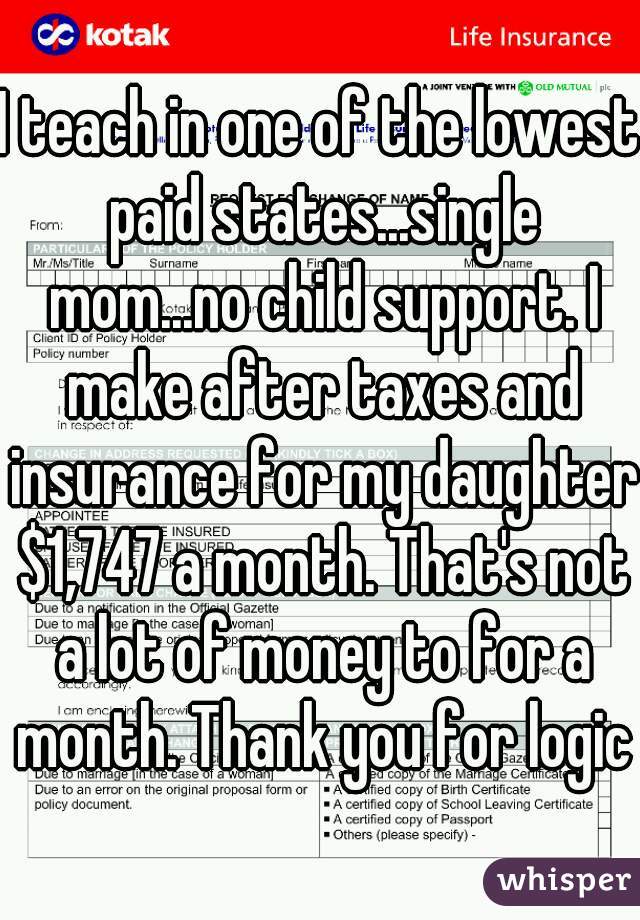 I teach in one of the lowest paid states...single mom...no child support. I make after taxes and insurance for my daughter $1,747 a month. That's not a lot of money to for a month. Thank you for logic