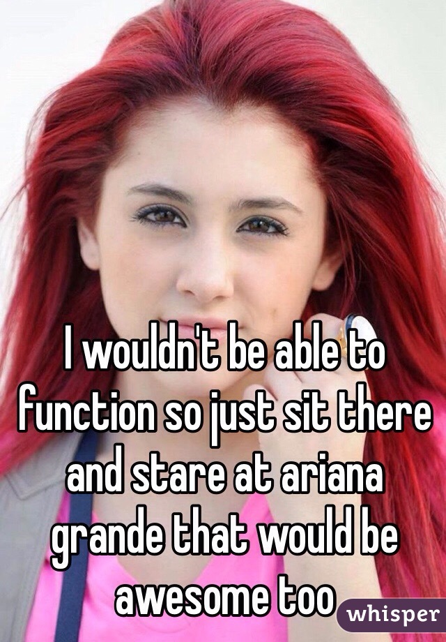 I wouldn't be able to function so just sit there and stare at ariana grande that would be awesome too