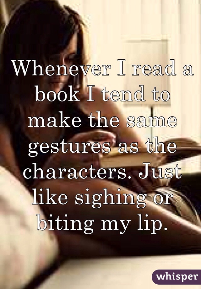 Whenever I read a book I tend to make the same gestures as the characters. Just like sighing or biting my lip. 