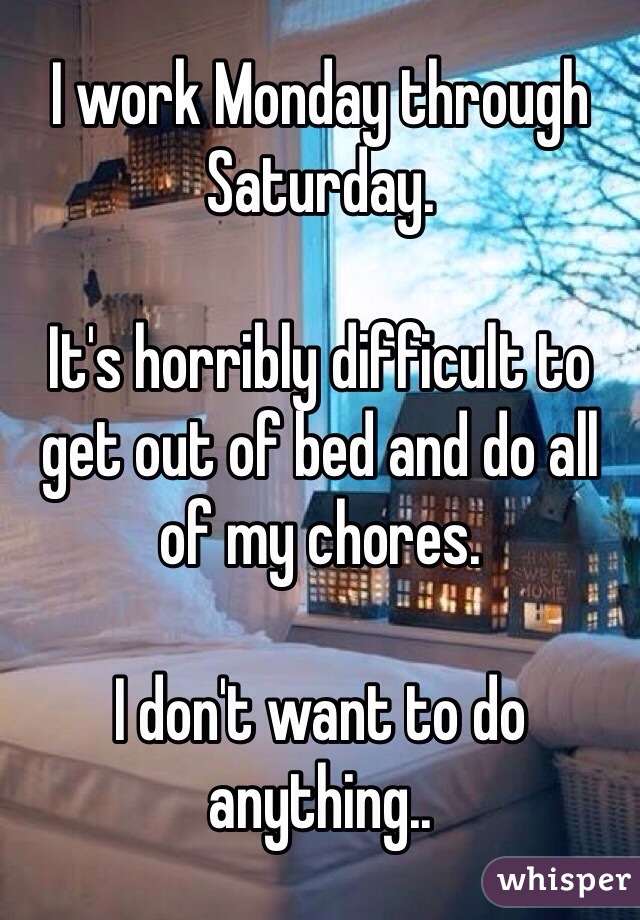 I work Monday through Saturday.

It's horribly difficult to get out of bed and do all of my chores.

I don't want to do anything..