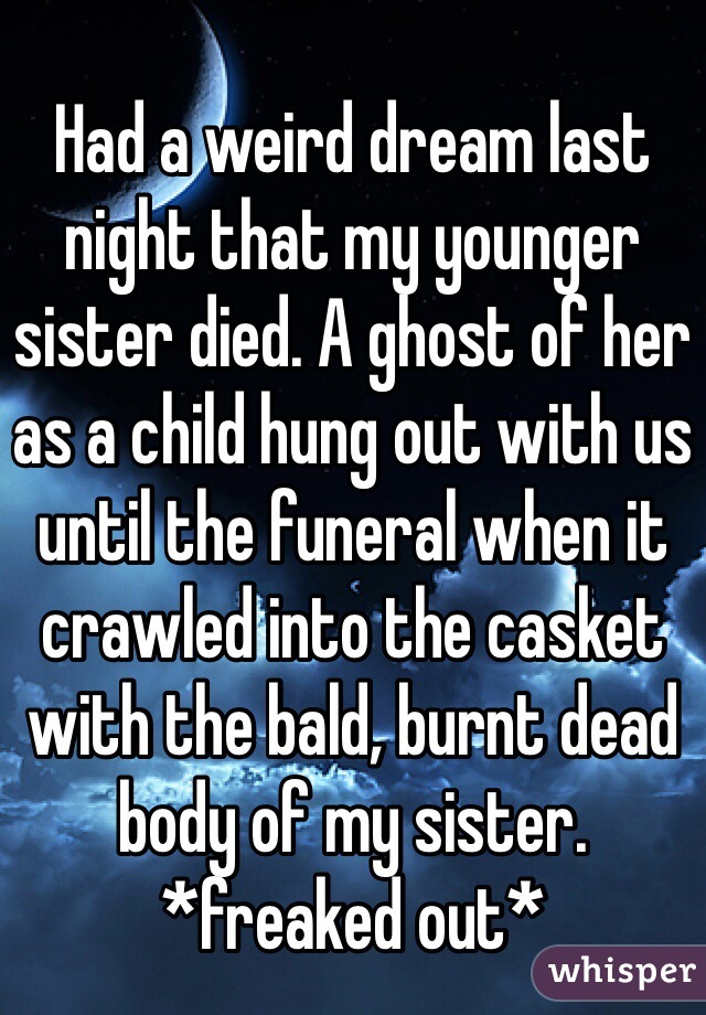 Had a weird dream last night that my younger sister died. A ghost of her as a child hung out with us until the funeral when it crawled into the casket with the bald, burnt dead body of my sister. *freaked out* 