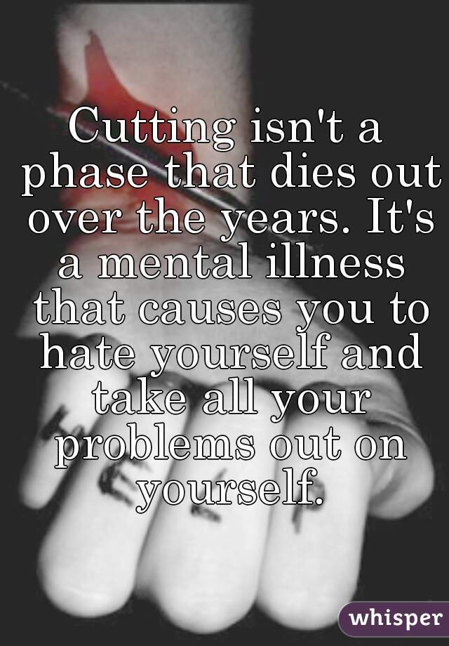 Cutting isn't a phase that dies out over the years. It's a mental illness that causes you to hate yourself and take all your problems out on yourself.