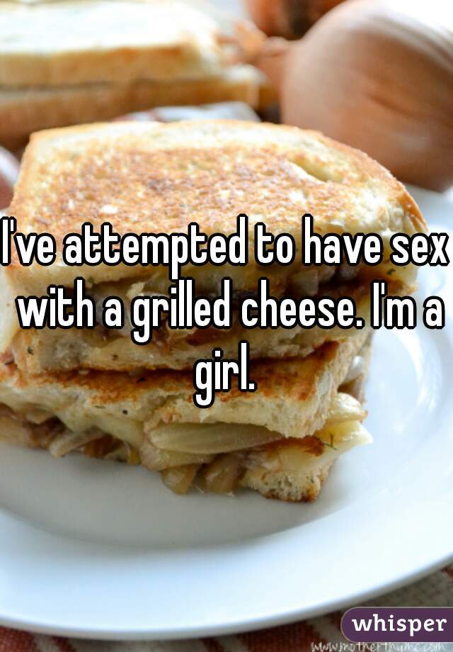 I've attempted to have sex with a grilled cheese. I'm a girl. 