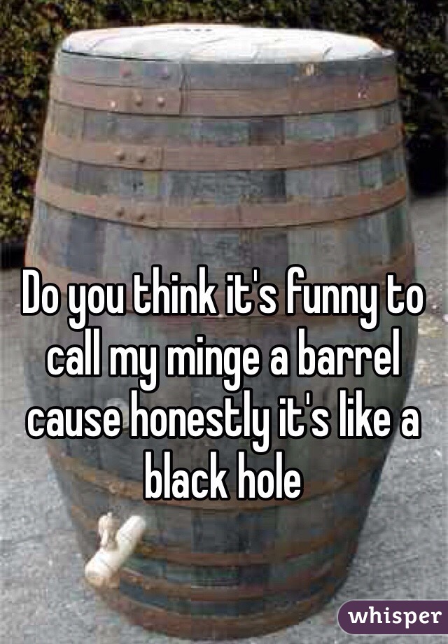 Do you think it's funny to call my minge a barrel cause honestly it's like a black hole 