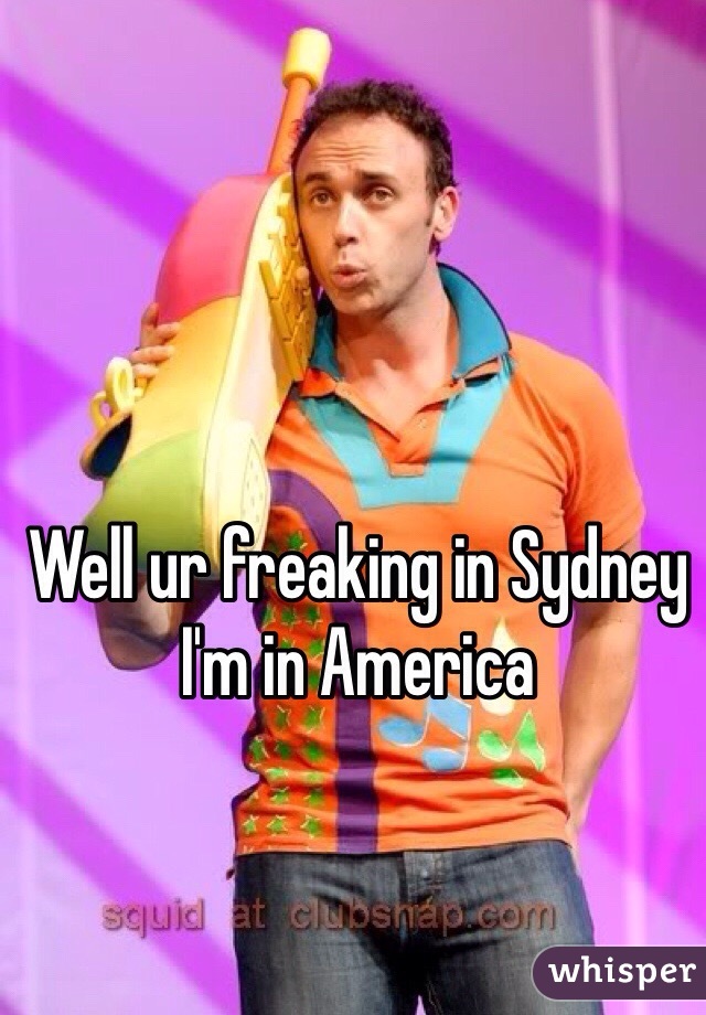Well ur freaking in Sydney I'm in America