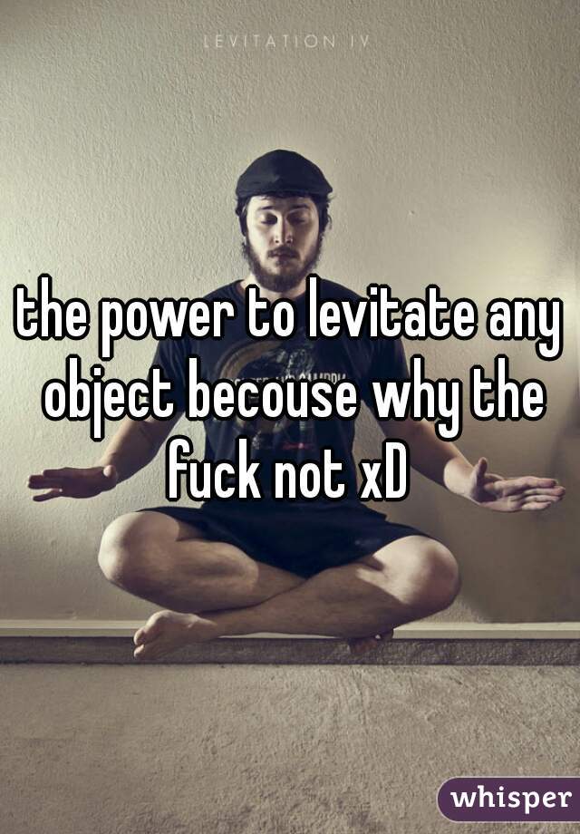 the power to levitate any object becouse why the fuck not xD 