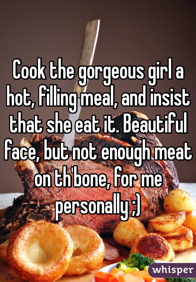 Cook the gorgeous girl a hot, filling meal, and insist that she eat it. Beautiful face, but not enough meat on th'bone, for me personally ;)