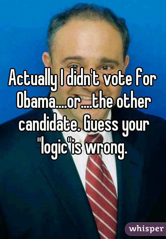 Actually I didn't vote for Obama....or....the other candidate. Guess your "logic"is wrong. 