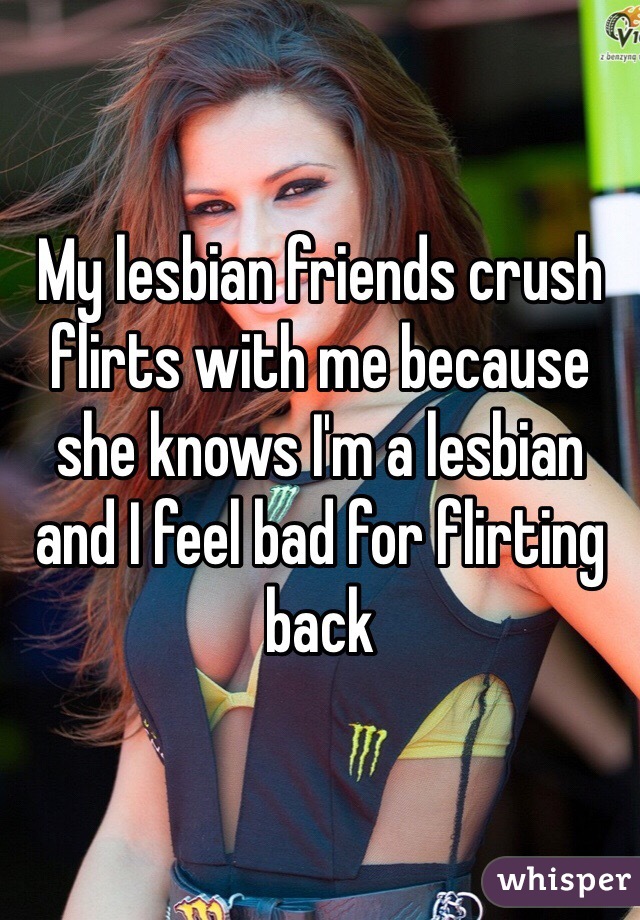 My lesbian friends crush flirts with me because she knows I'm a lesbian and I feel bad for flirting back