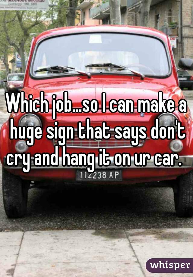 Which job...so I can make a huge sign that says don't cry and hang it on ur car.  