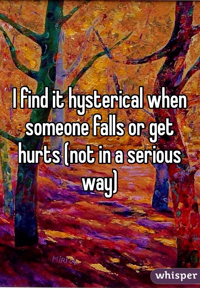 I find it hysterical when someone falls or get hurts (not in a serious way)