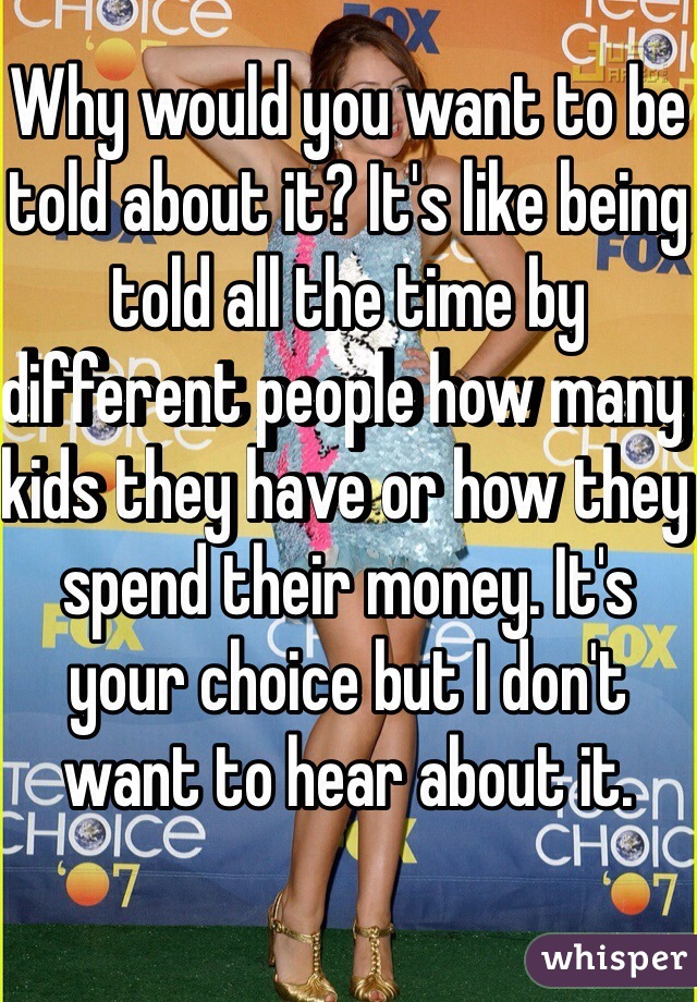 Why would you want to be told about it? It's like being told all the time by different people how many kids they have or how they spend their money. It's your choice but I don't want to hear about it.