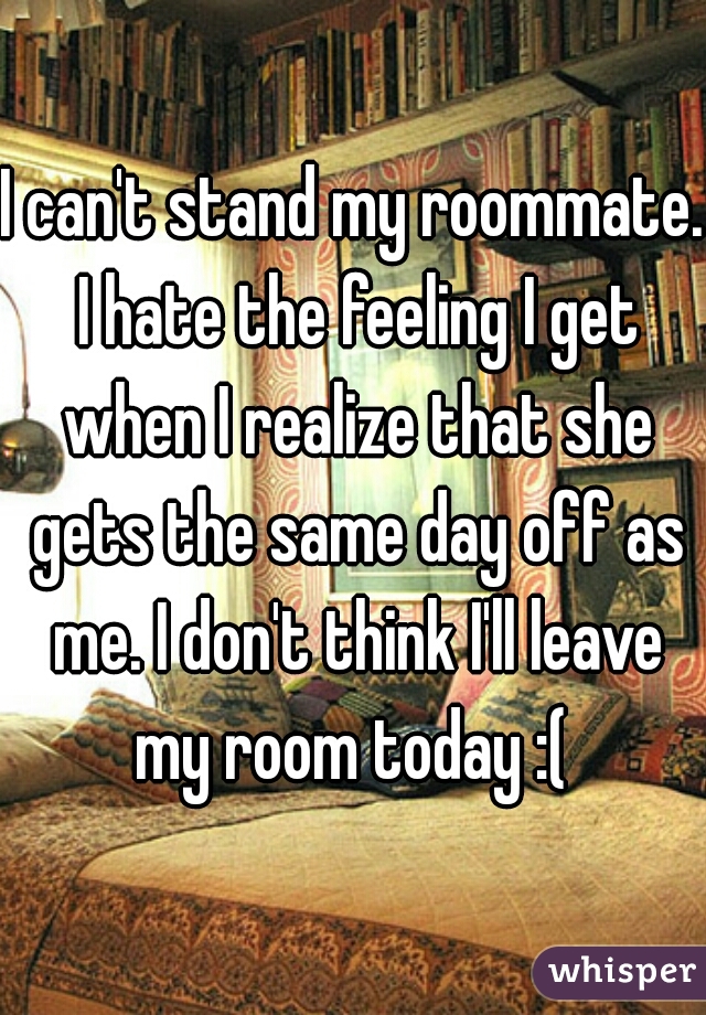 I can't stand my roommate. I hate the feeling I get when I realize that she gets the same day off as me. I don't think I'll leave my room today :( 