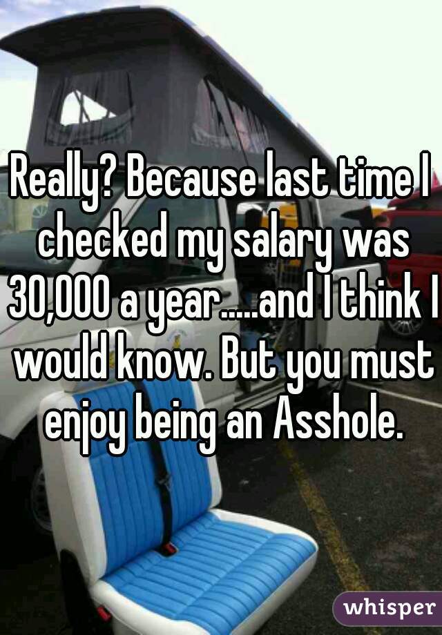 Really? Because last time I checked my salary was 30,000 a year.....and I think I would know. But you must enjoy being an Asshole.