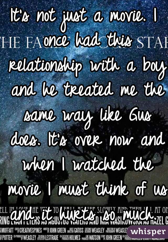 It's not just a movie. I once had this relationship with a boy and he treated me the same way like Gus does. It's over now and when I watched the movie I must think of us and it hurts so much.  